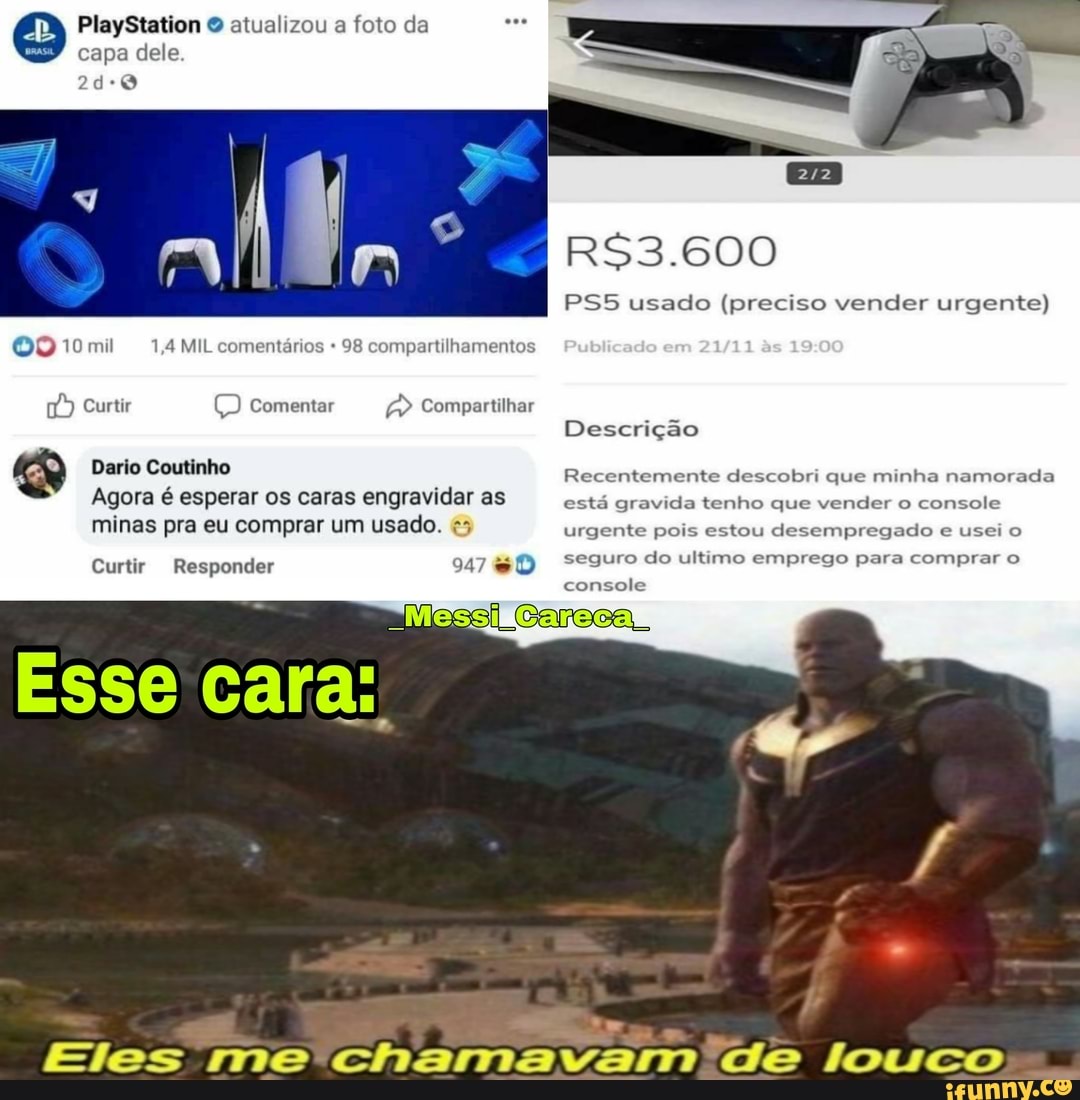 PlayStation atualizou a foto da capa dele
ah
OQ 10mi 1,4 MIL comentários 98 compartilhamentos
Curtir comentar Compartilhar
Dario Coutinho
Agora é esperar os caras engravidar as minas pra eu comprar um usado.
Curtir Responder 947
usado (preciso vender urgente)
Descrição
Recentemente descobri que minha namorada está gravida tenho que vender o console urgente pois estou desempregado e usei o seguro do ultimo emprego para comprar o
console
Eles me' chamavam 'de louco