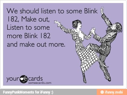 We should listen to some
Blink I
182, Make out,
Listen to some
more Blink 182
and make out more.