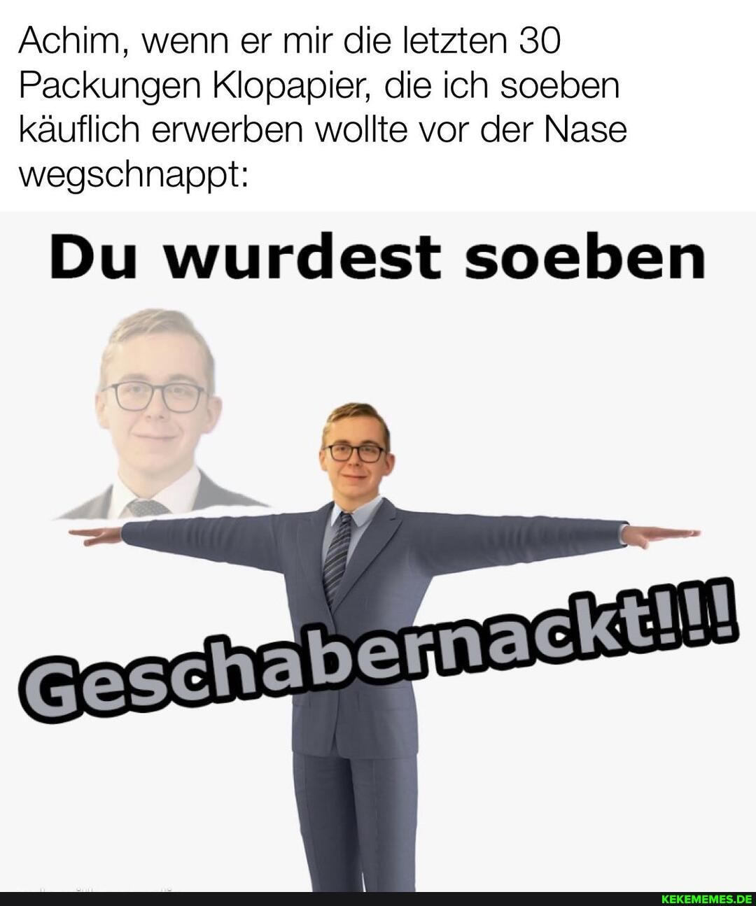 Achim, wenn er mir die letzten 30
Packungen Klopapier, die ich soeben käuflich erwerben wollte vor der Nase wegschnappt:
Du wurdest soeben