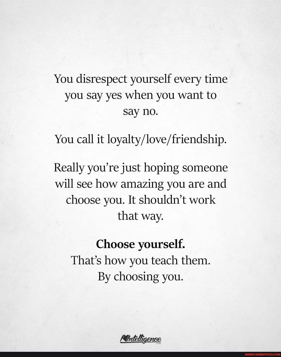 You disrespect yourself every time you say yes when you want to say no.
You call it
Really you're just hoping someone will see how amazing you are and choose you. It shouldn't work that way.
Choose yourself.
That's how you teach them.
By choosing you.