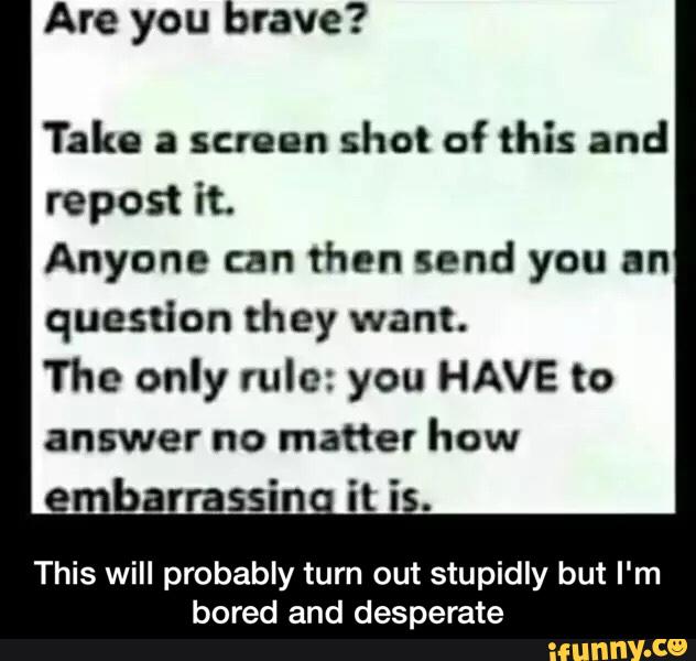 Tako a screen
shot of this and
repost it.
Anyone can then send you an
question they want.
The only rule: you HAVE to
answer no matter how
This will probably turn out stupidly but I'm
bored and desperate - This will probably turn out stupidly but I'm bored and desperate