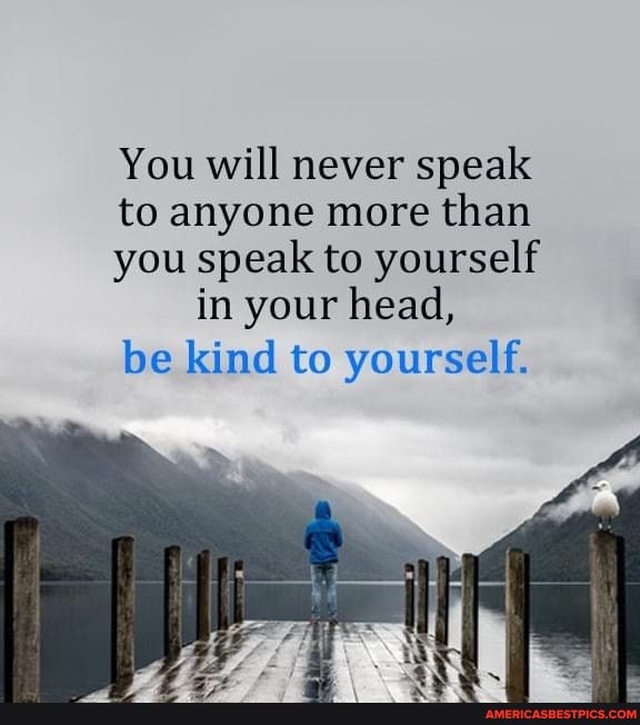 You will never speak
to anyone more than
you speak to yourself in your head,
be kind to yourself.