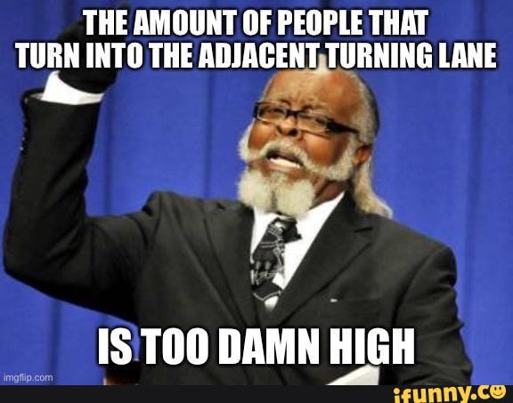 THE AMOUNT OF PEOPLE THAT TURN INTO THE ADJACENT, TURNING LANE
1IS'TOO DAMN HIGH