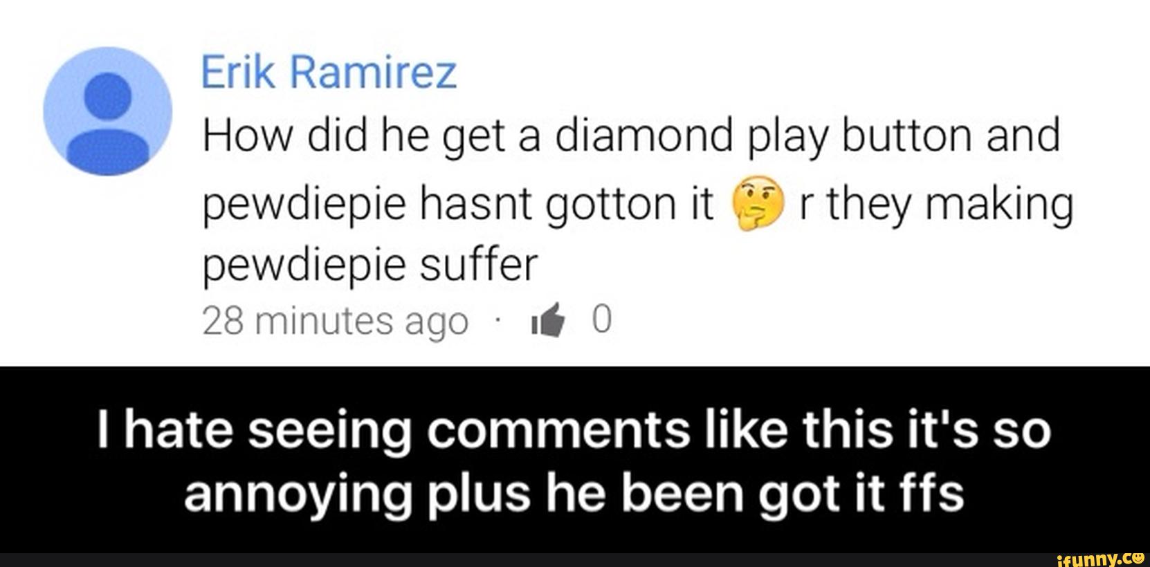 . Erik Ramirez
. How did he get a diamond play button and
pewdiepie hasnt gotten it rthey making
pewdiepie suffer
23 mm; ';5; ;:o '
ló &
I hate seeing comments like this it's so
annoying plus he been got it ffs - I hate seeing comments like this it's so annoying plus he been got it ffs
