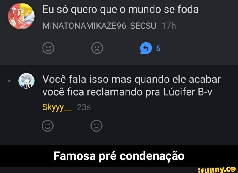 Eu só quero que o mundo se foda
Você fala isso mas quando ele acabar
você fica reclamando pra Lúcifer B-v
Skyyy_
Famosa pré condenação - Famosa pré condenação