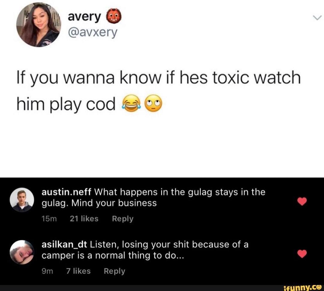 If you wanna know if hes toxic watch
austin.neff What happens in the gulag stays in the
gulag. Mind your business
15m 21 likes Reply
asilkan_dt Listen, losing your shit because of a
camper is a normal thing to do...