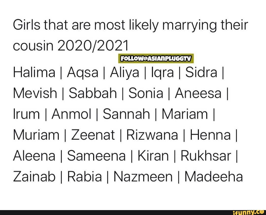 Girls that are most likely marrying their cousin
Halima I Aqsa I Aliya I lara Sidra I Mevish I Sabbah I Sonia I Aneesa I lrum I Anmol I Sannah I Mariam I Muriam I Zeenat I Rizwana I Henna I Aleena I Sameena I Kiran I Rukhsar I Zainab I Rabia I Nazmeen I Madeeha