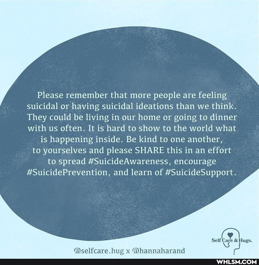 Please remember that more people are feeling suicidal or having suicidal ideations than we think.
They could be living in our home or going to dinner with us often. It is hard to show to the world what
is happening inside. Be kind to one another, to yourselves and please SHARE this in an effort to spread #SuicideAwareness, encourage
#SuicidePrevention, and learn of #SuicideSupport.
Self Care & Hugs.
NS:
