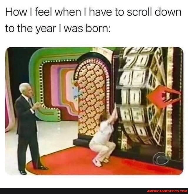 How I feel when I have to scroll down
'to the year I was born: