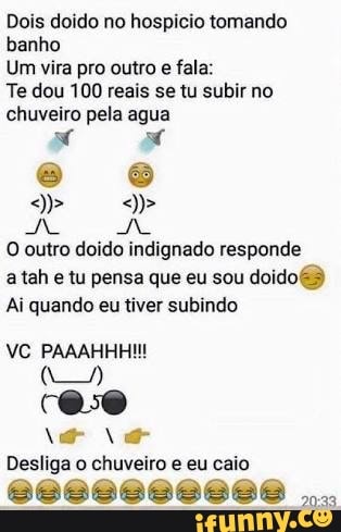 Dois doido no hospicio tomando
banho
Um vira pro outro
e fala:
Te dou 100 reais se tu subir no
chuveiro pela agua
O outro doido indignado responde
a tah e tu pensa que eu sou
doido
Ai quando eu tiver subindo
Desliga o chuveiro e eu caio
8868686888 8