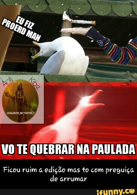 VO TE QUEBRAR NA PAULADA
Ficou ruim a
edição mas to com preguiça
de arrumar - Ficou ruim a edição mas to com preguiça de arrumar
