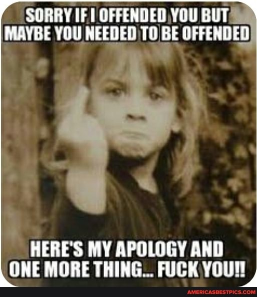 SORRY IF YOU BUT MAYBE YOU NEEDED TO BE OFFENDED
HERE'S MY APOLOGY AND ONE MORE THING... FUCK YOUN