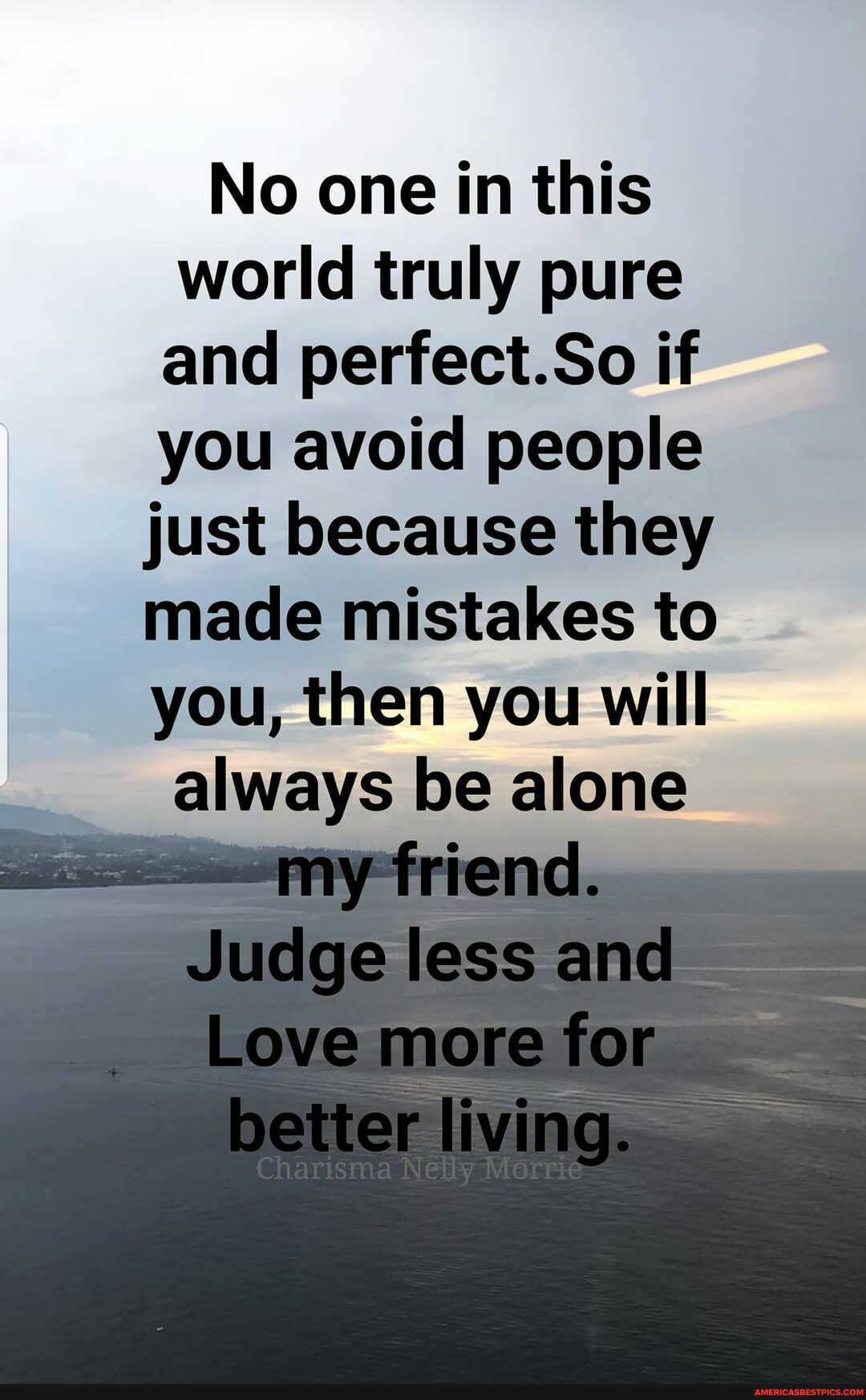 No one in this world truly pure and periect.So if you avoid people just because they made mistakes to you, then you will
always be alone
tirienel.
Juelge less
Love more better living.