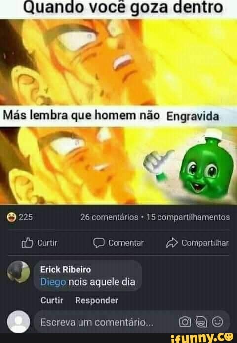 Quando você goza dentro
Más lembra que homem não Engravida
Curtir
26 comentários 15 compartilhamentos
Compartilhar
comentar
9) ne o nois aquele dia
Curtir Responder
Escreva um comentário...