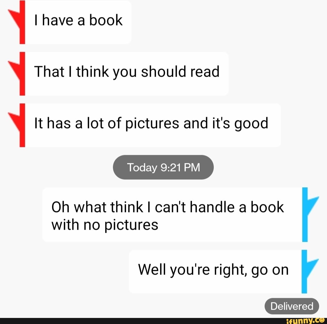 I have a book
That I think you should read
It has a lot of pictures and it's good
Today
Oh what think I can't handle a book with no pictures
Well you're right, go on
Delivered