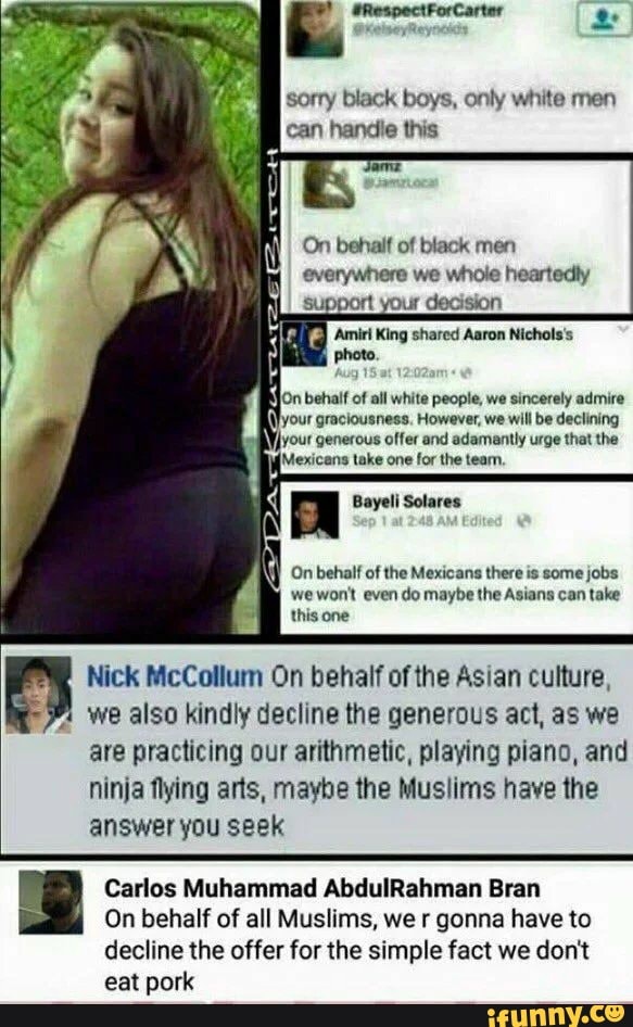 3 sorry black boys, only white men
IN
can handie this
On behalf of black men
everywhere we whole heartedly
On behalf of the Mexicans there is some jobs
wewon't even do maybe the Asians can take
this one
Pm
Nick McCollum On behalf ofthe Asian culture,
Y
we also kindly decline the generous act, as we
are practicing our arithmetic, playing piano, and
ninja flying arts, maybe the Muslims have the
answer you seek
Carlos Muhammad AbdulRahman Bran
On behalf of all Muslims, we r gonna have to
decline the offer for the simple fact we don't
eat pork
