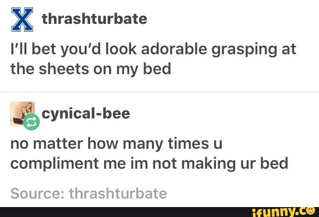 X thrashturbate
I'II bet you'd look adorable grasping at
the sheets on my bed
%cynicaI-bee
no matter how many times u
compliment me im not making ur bed
Source: thrashturbate