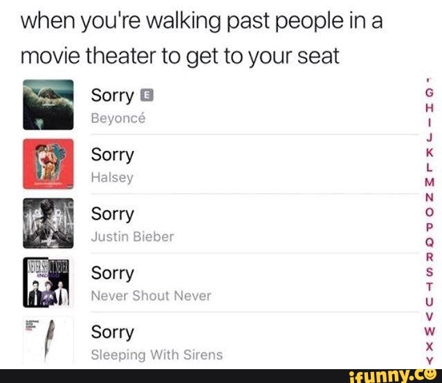 when you're walking past people in a movie theater to get to your seat
Sorry
Beyonc
Sorry
Halsey
Sorry
Justin
Sorry
Never Shout Never
Sorry
SI ng With Sirens