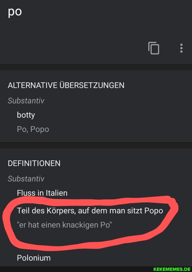po
ALTERNATIVE ÜBERSETZUNGEN Substantiv
botty
Po, Popo
DEFINITIONEN Substantiv
Fluss in Italien
Teil des Körpers, auf dem man sitzt Popo
"er hat einen knackigen Po"
Polonium