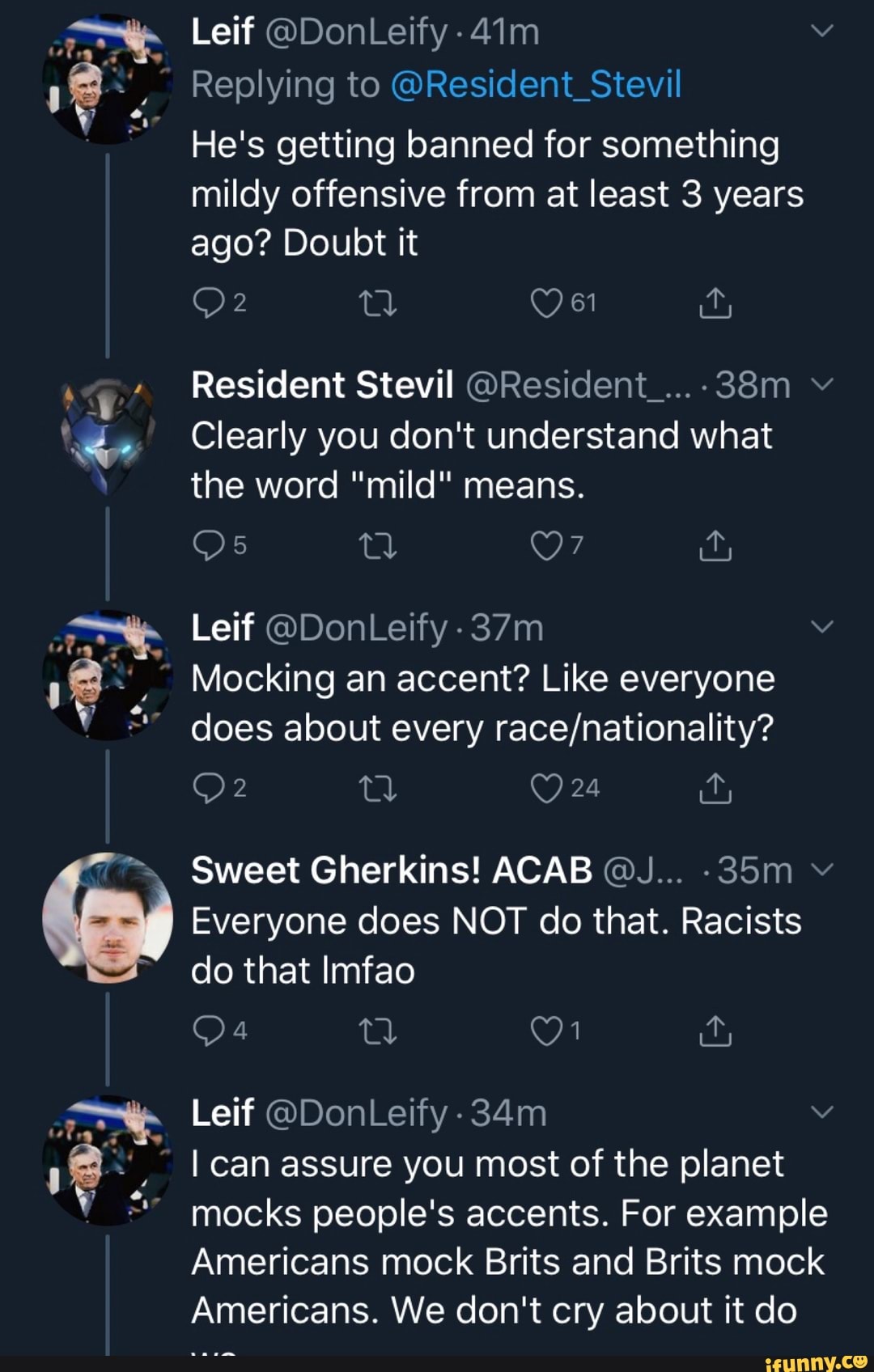DEE
a
7
y
i
É
E
fa
Replying to @Resident_Stevil
He's getting banned for something
mildy offensive from at least 3 years
ago? Doubt it
OF Q O 61 far
Resident Stevil OResident ....38m Clearly you don't understand what
the word "mild" means.
Mocking an accent? Like everyone
does about every race/nationality?
Everyone does NOT do that. Racists
do that Imfao
I can assure you most of the planet
mocks people's accents. For example
Americans mock Brits and Brits mock
Americans. We don't cry about it do