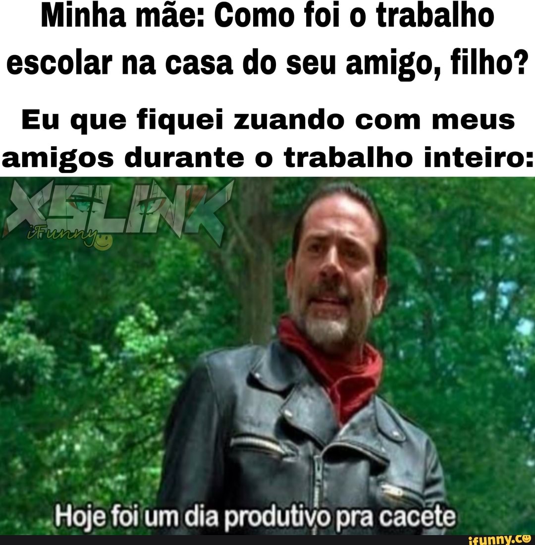 Minha mãe: Como foi o trabalho
escolar na casa do seu amigo, filho?
Eu que fiquei zuando com meus
amigos durante o trabalho inteiro: