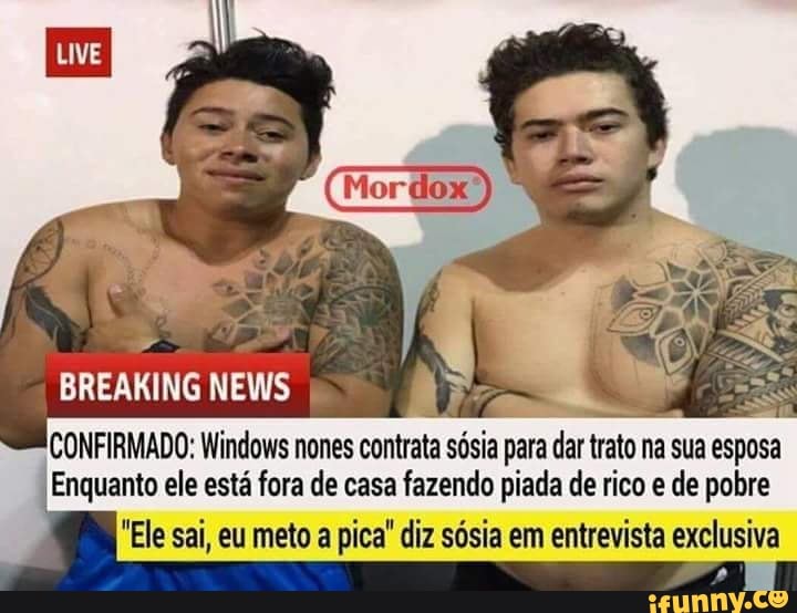 CONFIRMADO: Windows nones
cota sósia para
Em
trato na sua esposa
Enquanto ele está fora de casa fazendo piada de rico e de pobre
"Ele sai, eu meto a pica" diz sósia em entrevista exclusiva
F