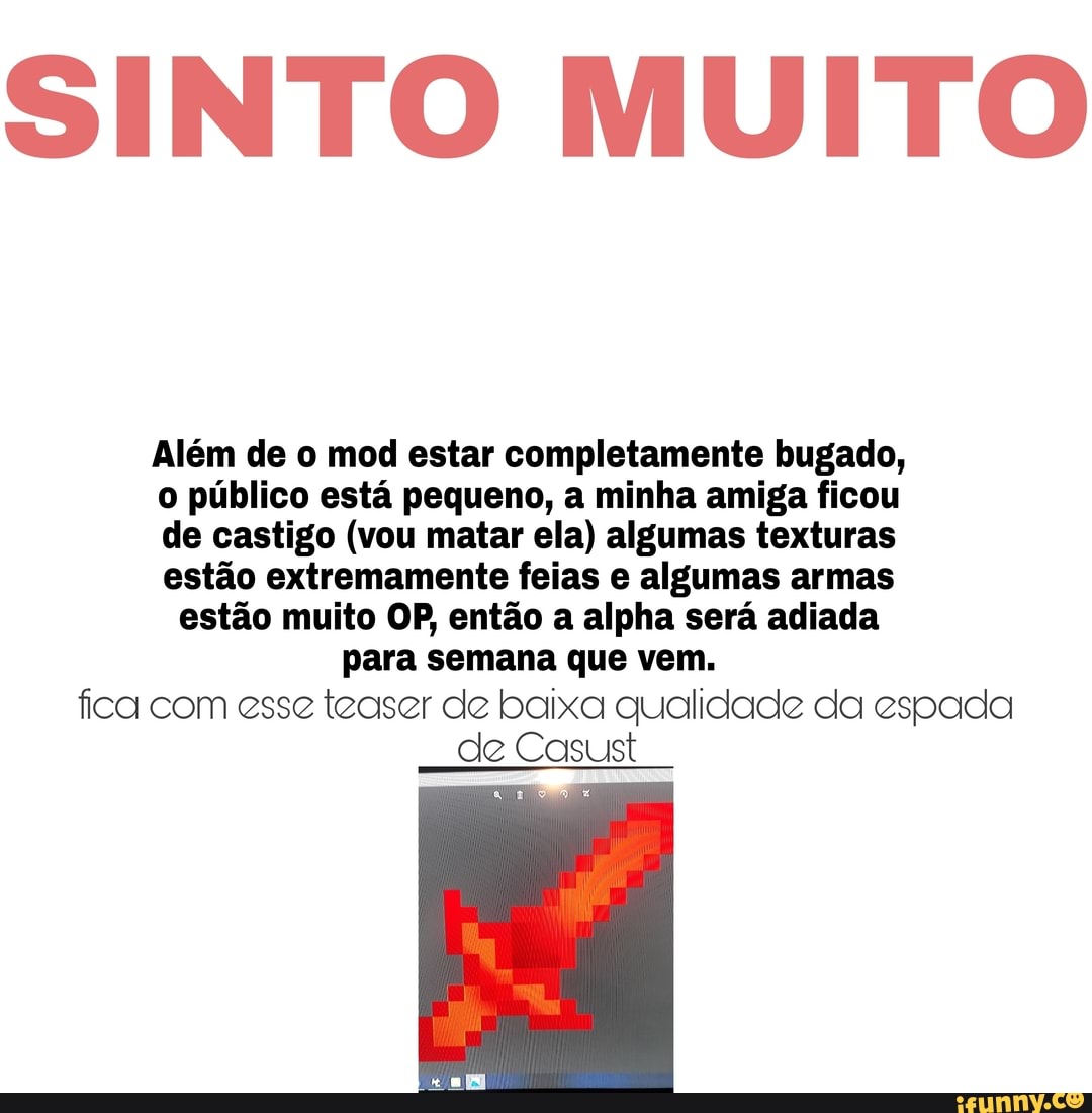 SINTO MUITO
Além de o mod estar completamente bugado, o público está pequeno, a minha amiga ficou de castigo (vou matar ela) algumas texturas estão extremamente feias e algumas armas estão muito OP, então a alha será adiada para semana que vem.
fica com esse teaser de baixa qualidade da espada de Casust