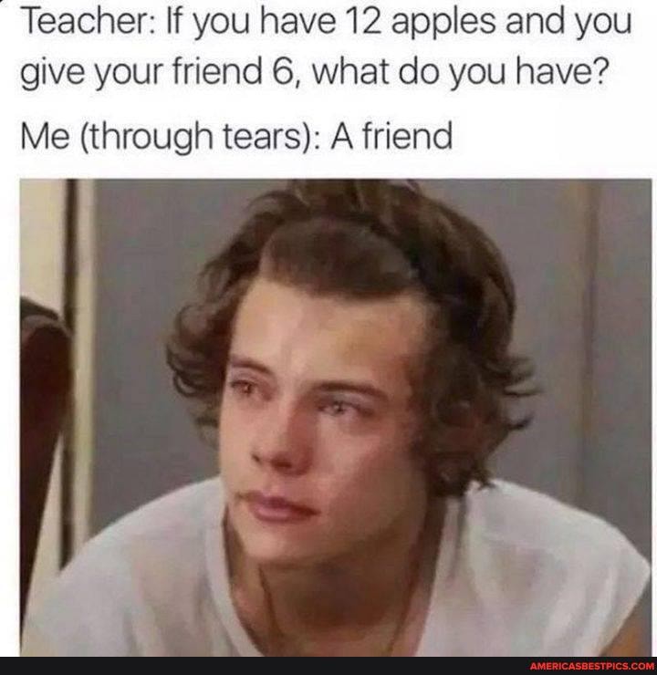 Teacher: If you have 12 apples and you give your friend 6, what do you have?
Me (through tears): A friend