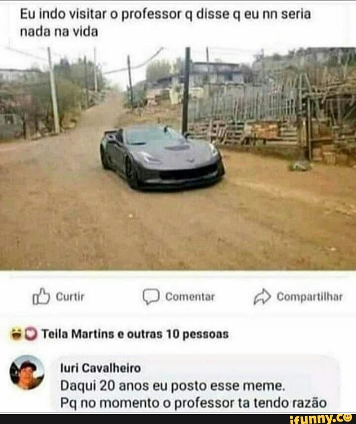 Eu indo visitar o professor q disse q eu mm seria nada na vida
Curtir Q Comentar Compartilhar
UM Teia Martins outras 10 pessoas
turi Cavalheiro
Daqui 20 anos eu posto esse meme.
Pq no momento o professor ta tendo razão