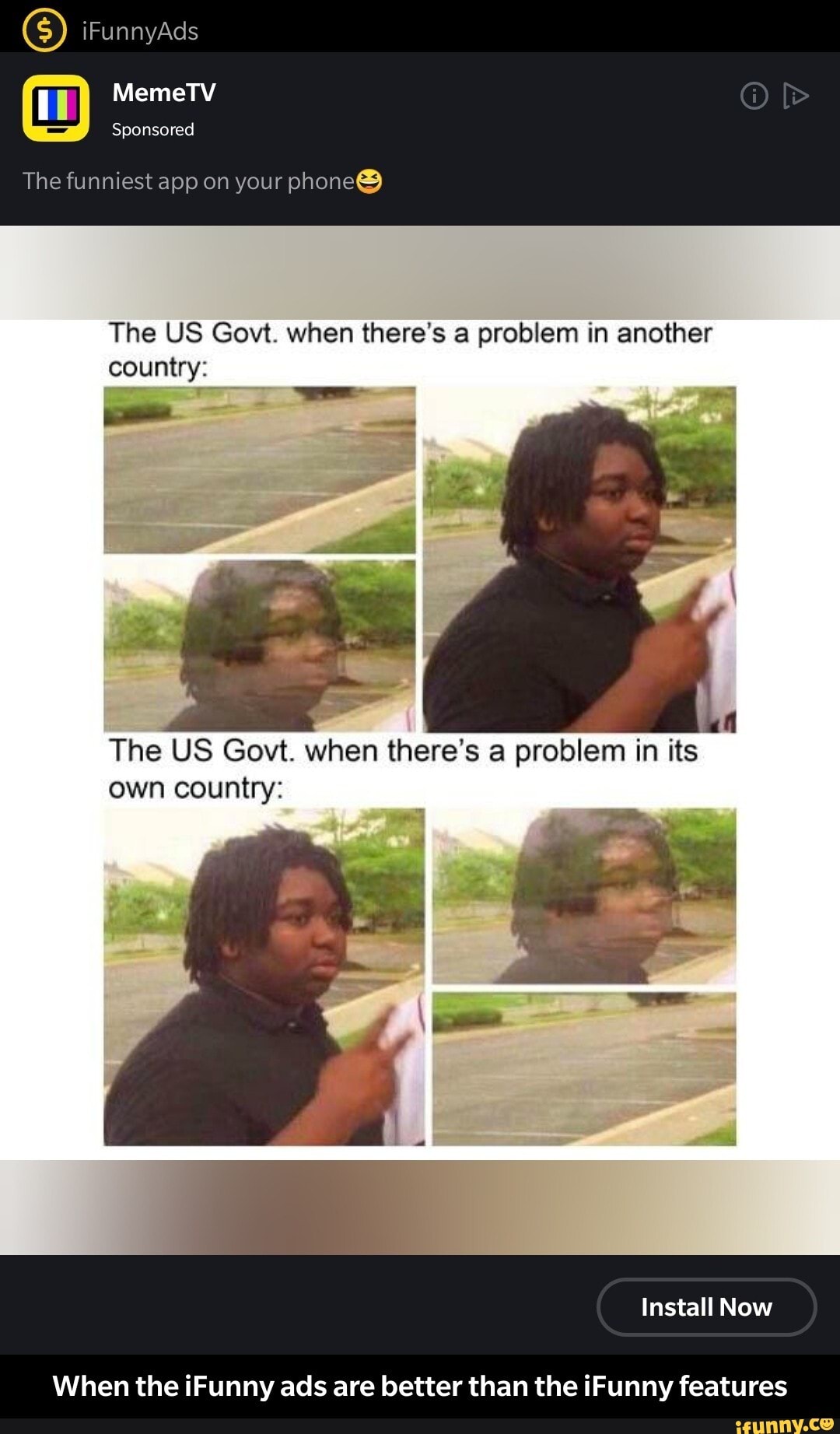 The US Govt. when there's a problem in another
country:
own country:
When the iFunny ads are better than the iFunny features - When the iFunny ads are better than the iFunny features