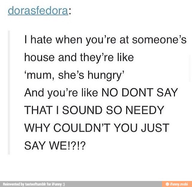 dorasfedora:
I hate when you're at someone's
house and they're like
'mum, she's hungry'
And you're like NO DONT SAY
THAT I SOUND SO NEEDY
WHY COULDN'T YOU JUST