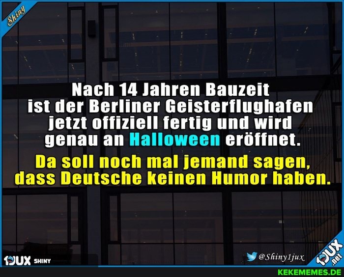 Nach 14 Jahren Bauzeit ist der Berliner Geisterflughafen jetzt offiziell fertig und wird genau an Halloween eröffnet.
Da soll noch mal jemand sagen, dass Deutsche keinen Humor haben.