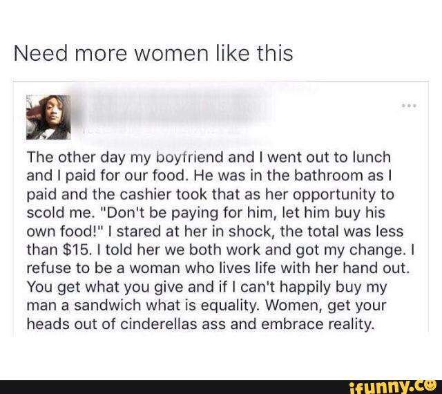 Need more women like this
The other day my boyfriend and I went out to lunch
and I paid for our food. He was in the bathroom as I
paid and the cashier took that as her opportunity to
scold me. "Don't be paying for him, let him buy his
own food!" I stared at her in shock, the total was less
than $15. I told her we both work and got my change, I
refuse to be a woman who lives life with her hand out.
You get what you give and if I can't happily buy my
man a sandwich what is equalityi Women, get your
heads out of cinderelias ass and embrace reality.