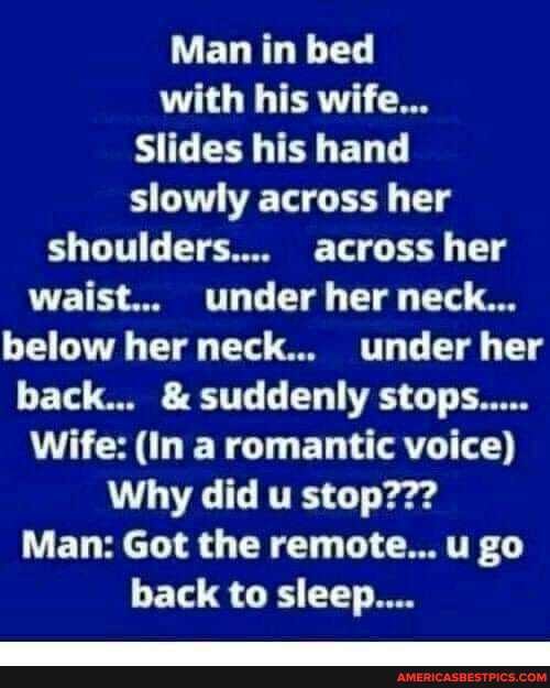 Man in bed with his wife...
Slides his hand slowly across her shoulders.... across her waist... under her neck...
below her neck... under her back... & suddenly stops.....
Wife: (In a romantic voice)
Why did u stop???
Man: Got the remote... u go back to sleep...