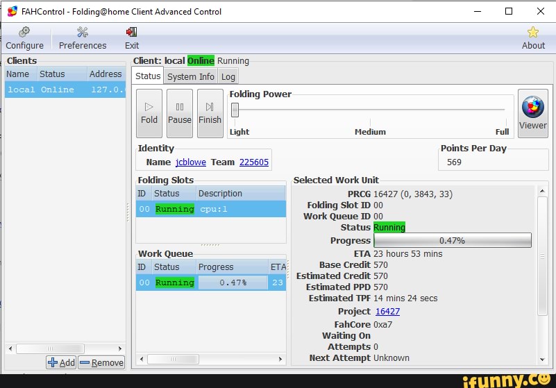 © FAHControl-Folding@home Client Advanced Control Configure Preferences Exit About
Clients Client: ETA Running
Name Status Address
[status
I System Info
I Log
local Online 127
Folding Power
Identity
Name jcblowe Team 225605
Light
Folding Slots
1D Status
EN
Work Queue
ID Status Progress
Medium Full
Points Per Day
569
Selected Work Unit
Folding Slot 1D 00
Work Queue ID 00
O
[Viewer
Status
Progress
I
ETA 23 hours 53 mins
Base Credit 570
Estimated Credit 570
Estimated PPD 570
Estimated TPF 14 mins 24 secs
Project 16427
Waiting on
Attempts 0
Next Attempt Unknown