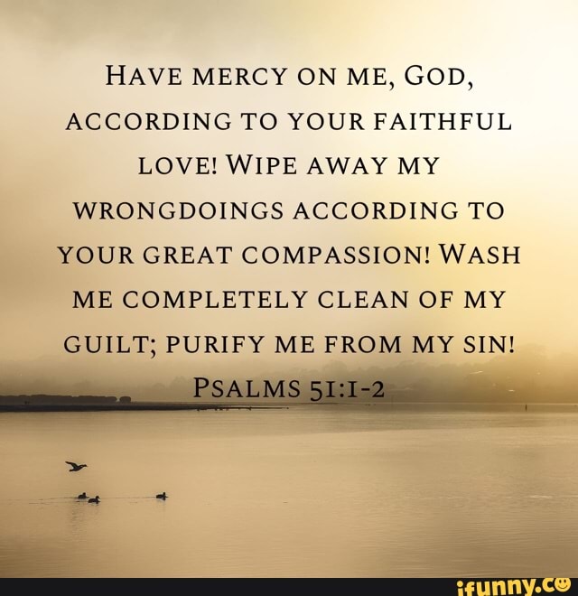 HAVE MERCY ON ME, GOD,
ACCORDING TO YOUR FAITHFUL LOVE! WIPE AWAY MY WRONGDOINGS ACCORDING TO YOUR GREAT COMPASSION! WASH ME COMPLETELY CLEAN OF MY GUILT; PURIFY ME FROM MY SIN!
PSALMS