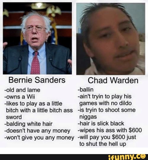 Bernie Sanders
-old and lame
-owns a Wii
-likes to play as a little bitch with a little bitch ass sword
-balding white hair
-doesn't have any money
-won't give you any money
Chad Warden
-ballin
-ain't tryin to play his games with no dildo
-is tryin to shoot some niggas
-hair is slick black
-wipes his ass with $600
-will pay you $600 just to shut the hell up