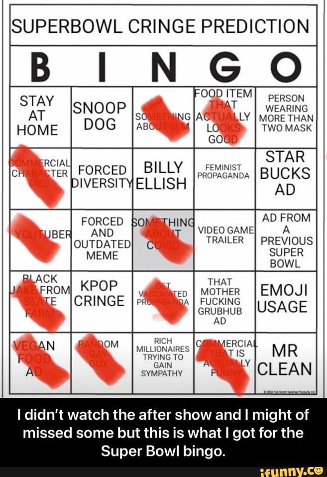 SUPERBOWL CRINGE PREDICTION
NG
OQD ITEM STAY ISNOOP WEARING AT IG FORCED I BILLY HOME DOG AB STAR I BUCKS AD AD FROM
VIDEO GAME
TRAILER PREVIOUS SUPER BOWL
USAGE
aLACK
KPOP
CRINGE
RICH MILLIONAIRES TRYING TO GAIN SYMPATHY
I didn't watch the after show and I might of missed some but this is what I got for the
Super Bowl bingo. - I didn’t watch the after show and I might of missed some but this is what I got for the Super Bowl bingo.