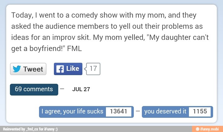 Today, I went to a comedy show with my mom, and they
asked the audience members to yell out their problems as
ideas for an improv skit. My mom yelled, "My daughter can't
get a boyfriend!" FML
Y rue
I agree, your life sucks
I
13641
I
Em
YOU deserved it