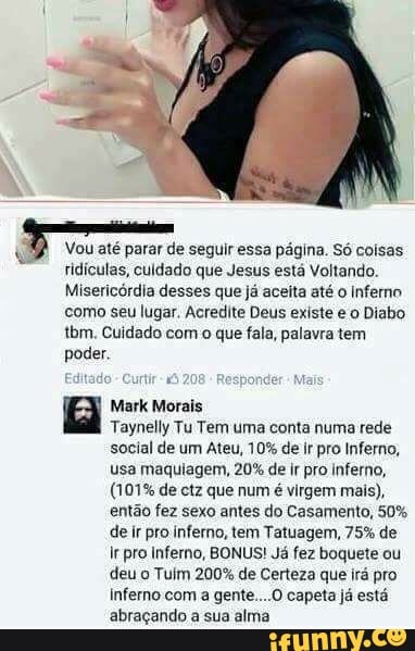 Vou até parar de seguir essa página. Só coisas
ridículas, culdado que Jesus está Voltando.
Misericórdia desses que já aceita até o Inferno
como seu lugar. Acredite Deus existe e o Diabo
tbm. Cuidado com o que fala, palavra tem
poder.
a Mark Morais
Taynelly Tu Tem uma conta numa rede
social de um Ateu, 10% de ir pro Inferno,
usa maquiagem, 20% de ir pro inferno,
(101% de ctz que num é virgem mais),
então fez sexo antes do Casamento, 50%
de ir pro inferno, tem Tatuagem, 75% de
I pro Inferno, BONUS! Já fez boquete ou
deu o Tulm 200% de Certeza que irá pro
inferno com a gente....O capeta já está
abraçando a sua alma