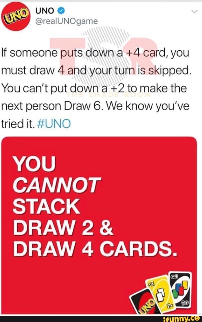 UNO - If someone puts down a +4 card, you must draw 4 and your turn is  skipped. You can't put down a +2 to make the next person Draw 6. We