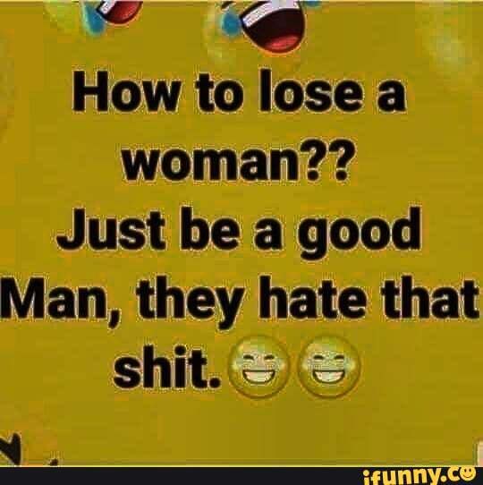 How to lose a woman??
Just be a good
Man, they hate that shit..S SS