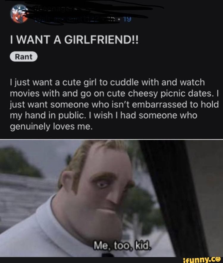 134
I WANT A GIRLFRIEND!!
I just want a cute girl to cuddle with and watch
movies with and go on cute cheesy picnic dates. I
just want someone who isn't embarrassed to hold
my hand in public. I wish I had someone who
genuinely loves me.
