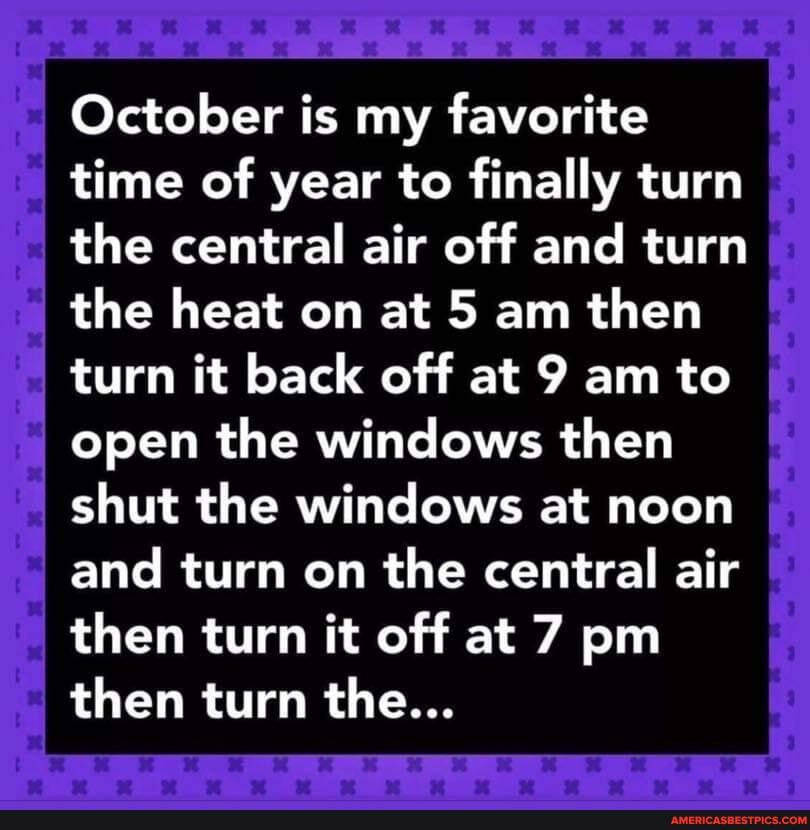 October is my favorite time of year to finally turn the central air off and turn the heat on at 5 am then turn it back off at 9 am to open the windows then shut the windows at noon and turn on the central air then turn it off at 7 pm then turn the...