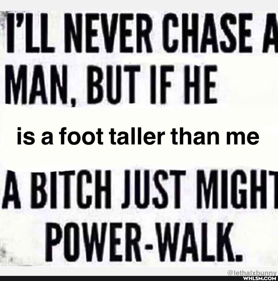 I'LL NEVER CHASE MAN, BUT IF HE
IS taller than me
A BITCH JUST MIGH POWER-WALK.