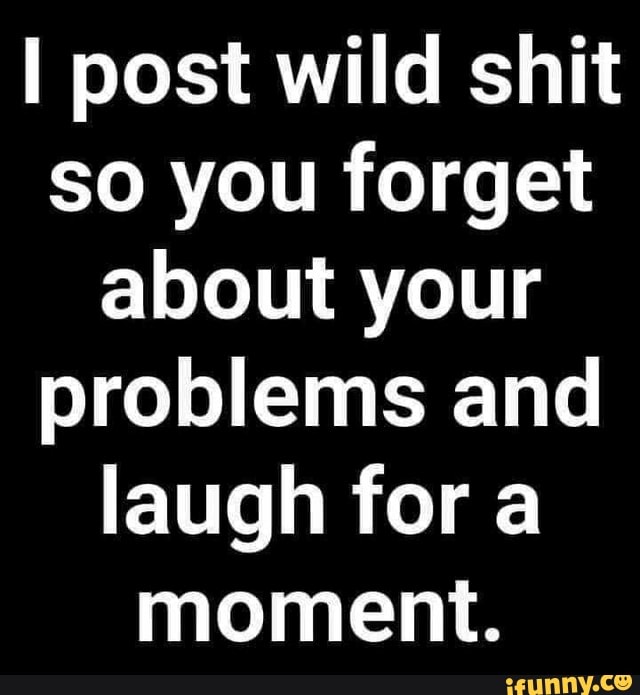 I post wild shit so you forget about your problems and laugh for a moment.