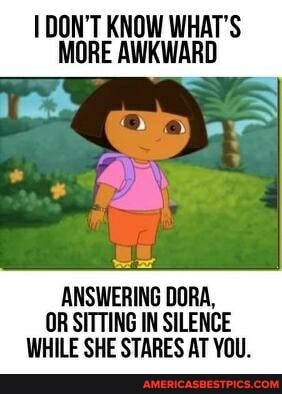 DON'T KNOW WHAT'S MORE AWKWARD
ANSWERING DORA,
OR SITTING IN SILENCE WHILE SHE STARES AT YOU.