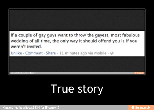 If a couple of gay guys want to throw the gayest, most fabulous
wedding of all time, the only way it should offend you is
if you
weren't invited
True story - True story