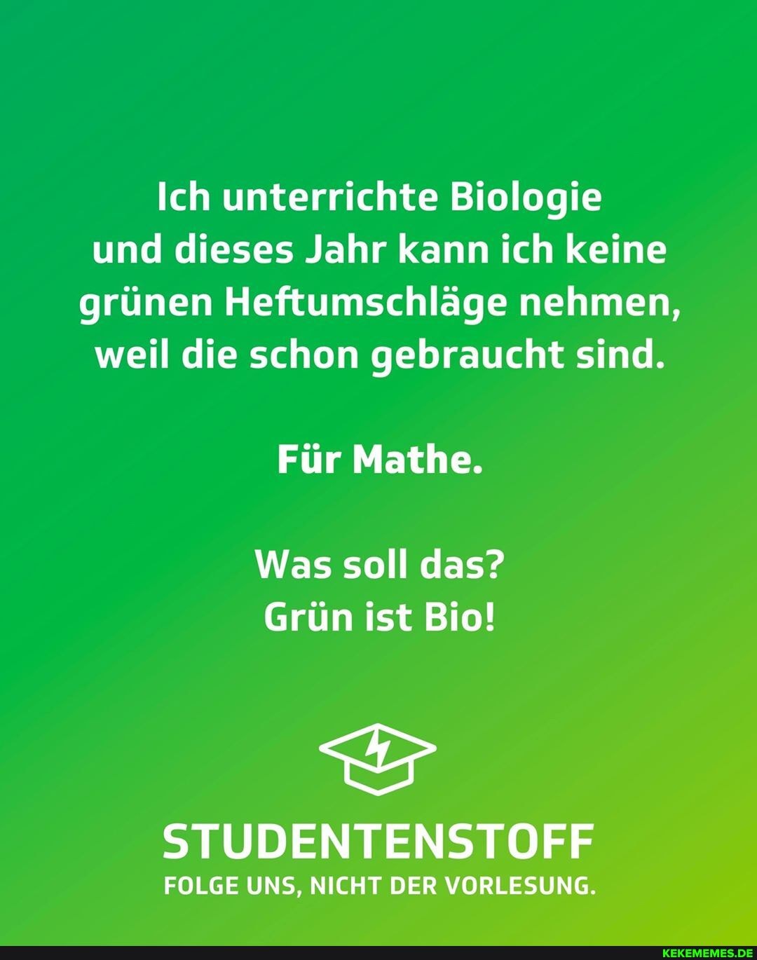 Ich unterrichte Biologie und dieses Jahr kann ich keine grünen Heftumschläge nehmen, weil die schon gebraucht sind.
Für Mathe.
Was soll das?
Grün ist Bio!
STUDENTENSTOFF
FOLGE UNS, NICHT DER VORLESUNG.
