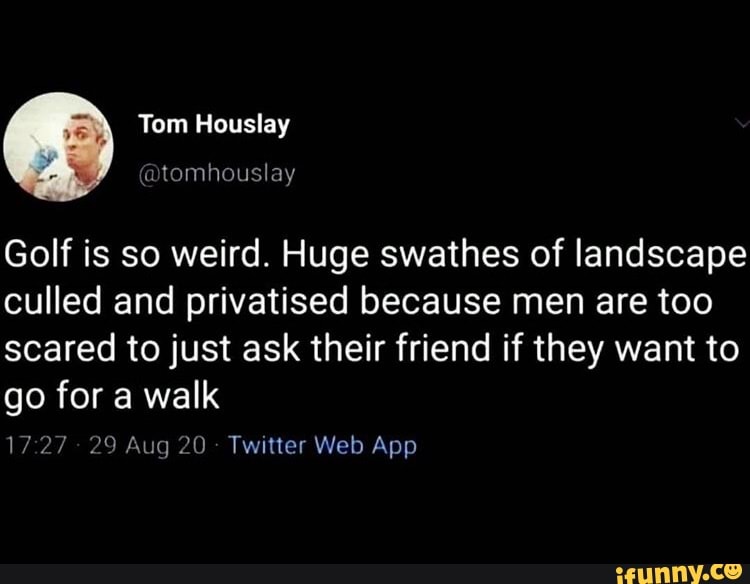 Tom Houslay
Golf is so weird. Huge swathes of landscape culled and privatised because men are too scared to just ask their friend if they want to go for a walk
1727 29 Aug 20 Twitier Web App